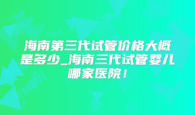 海南第三代试管价格大概是多少_海南三代试管婴儿哪家医院!