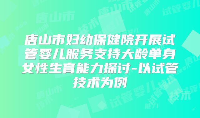 唐山市妇幼保健院开展试管婴儿服务支持大龄单身女性生育能力探讨-以试管技术为例