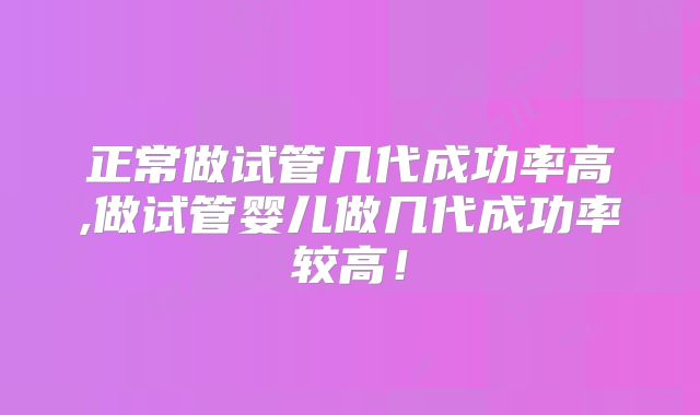 正常做试管几代成功率高,做试管婴儿做几代成功率较高!