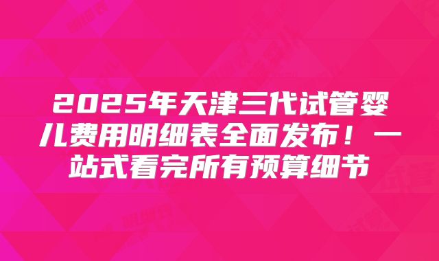 2025年天津三代试管婴儿费用明细表全面发布！一站式看完所有预算细节