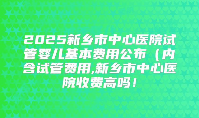 2025新乡市中心医院试管婴儿基本费用公布(内含试管费用,新乡市中心医院收费高吗!
