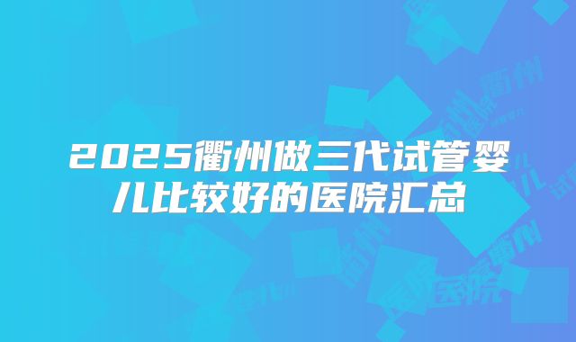 2025衢州做三代试管婴儿比较好的医院汇总