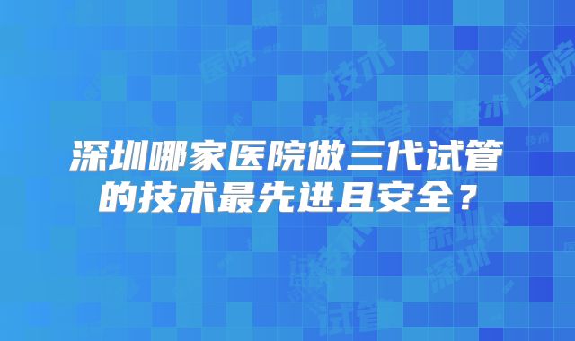 深圳哪家医院做三代试管的技术最先进且安全?