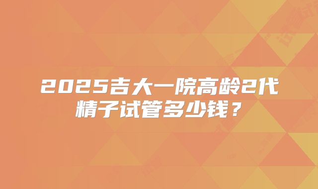 2025吉大一院高龄2代精子试管多少钱？