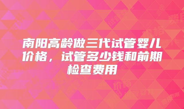 南阳高龄做三代试管婴儿价格,试管多少钱和前期检查费用