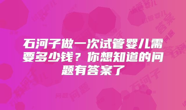 石河子做一次试管婴儿需要多少钱？你想知道的问题有答案了
