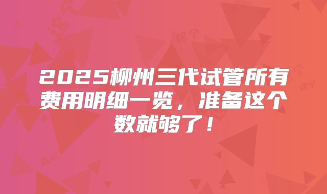 2025柳州三代试管所有费用明细一览，准备这个数就够了！