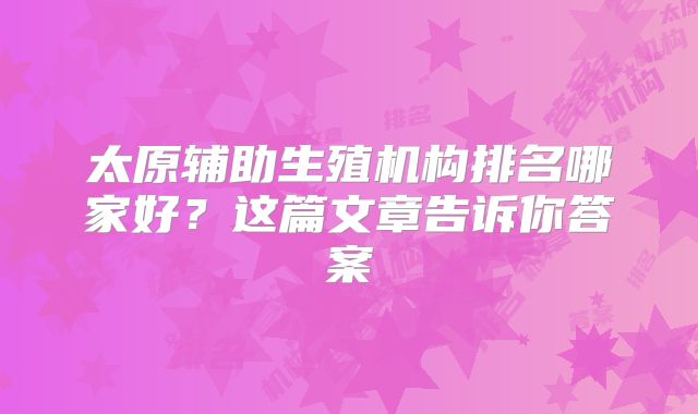 太原辅助生殖机构排名哪家好?这篇文章告诉你答案
