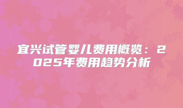 宜兴试管婴儿费用概览:2025年费用趋势分析