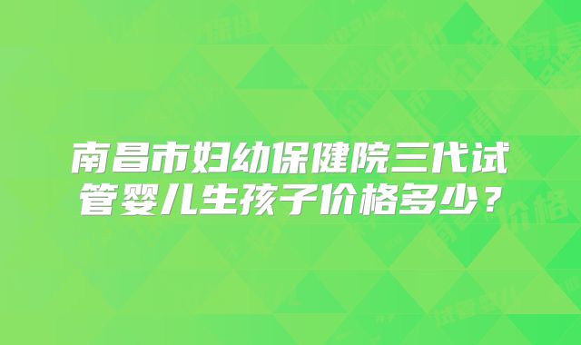 南昌市妇幼保健院三代试管婴儿生孩子价格多少？