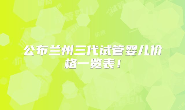 公布兰州三代试管婴儿价格一览表！