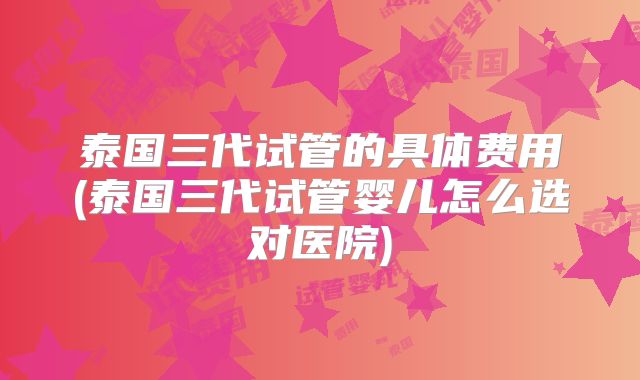 泰国三代试管的具体费用(泰国三代试管婴儿怎么选对医院)