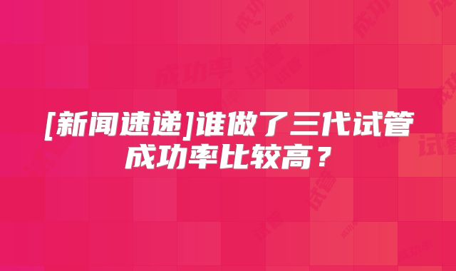 [新闻速递]谁做了三代试管成功率比较高？