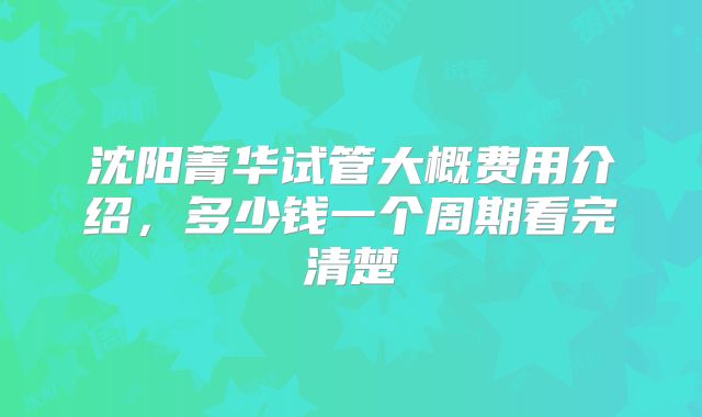 沈阳菁华试管大概费用介绍，多少钱一个周期看完清楚