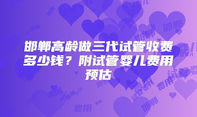 邯郸高龄做三代试管收费多少钱？附试管婴儿费用预估