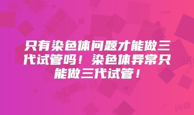 只有染色体问题才能做三代试管吗！染色体异常只能做三代试管！