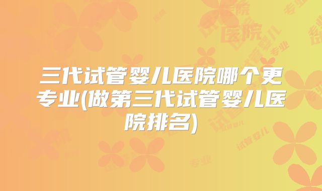 三代试管婴儿医院哪个更专业(做第三代试管婴儿医院排名)