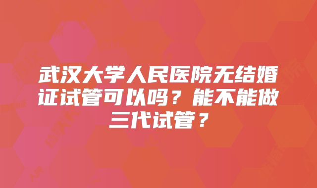 武汉大学人民医院无结婚证试管可以吗?能不能做三代试管?