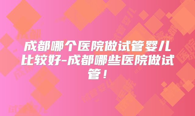 成都哪个医院做试管婴儿比较好-成都哪些医院做试管!
