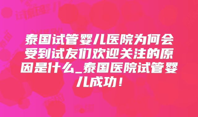 泰国试管婴儿医院为何会受到试友们欢迎关注的原因是什么_泰国医院试管婴儿成功！