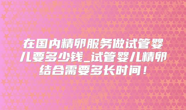 在国内精卵服务做试管婴儿要多少钱_试管婴儿精卵结合需要多长时间！