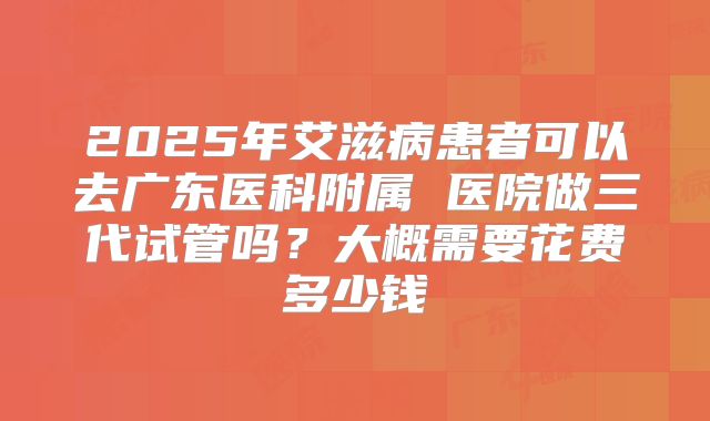 2025年艾滋病患者可以去广东医科附属 医院做三代试管吗？大概需要花费多少钱