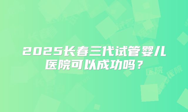 2025长春三代试管婴儿医院可以成功吗？