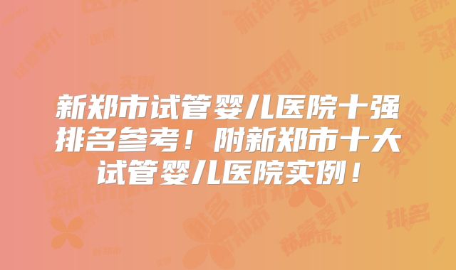 新郑市试管婴儿医院十强排名参考！附新郑市十大试管婴儿医院实例！