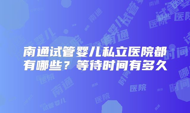 南通试管婴儿私立医院都有哪些?等待时间有多久