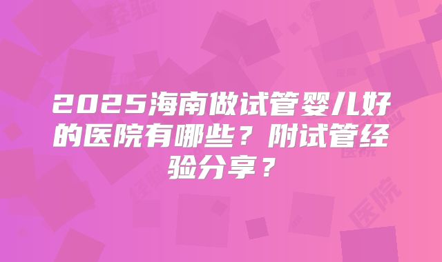 2025海南做试管婴儿好的医院有哪些？附试管经验分享？