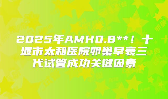 2025年AMH0.8**！十堰市太和医院卵巢早衰三代试管成功关键因素