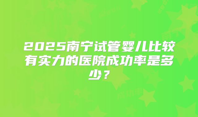 2025南宁试管婴儿比较有实力的医院成功率是多少？