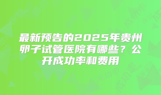 最新预告的2025年贵州卵子试管医院有哪些?公开成功率和费用