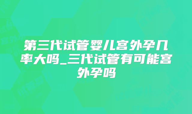 第三代试管婴儿宫外孕几率大吗_三代试管有可能宫外孕吗