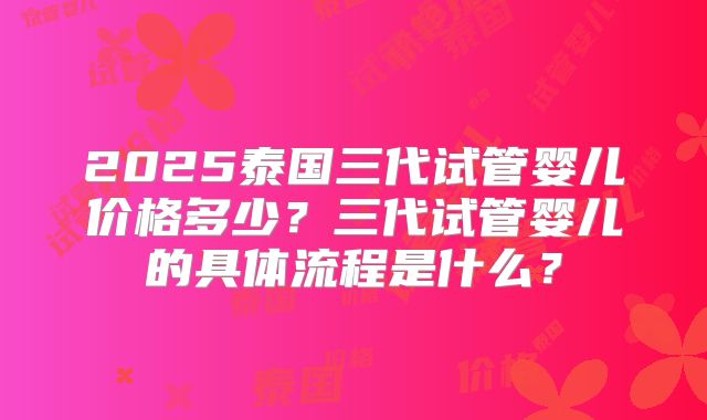 2025泰国三代试管婴儿价格多少?三代试管婴儿的具体流程是什么?