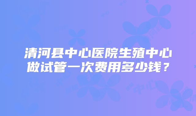 清河县中心医院生殖中心做试管一次费用多少钱？