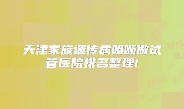天津家族遗传病阻断做试管医院排名整理!