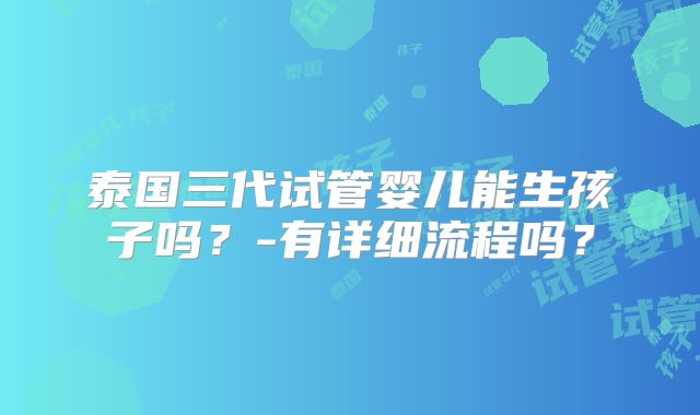 泰国三代试管婴儿能生孩子吗？-有详细流程吗？