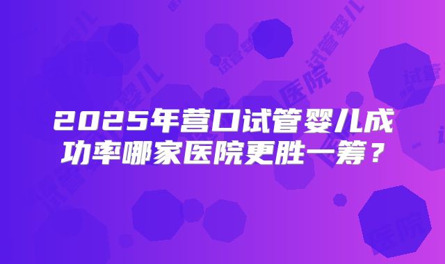 2025年营口试管婴儿成功率哪家医院更胜一筹？
