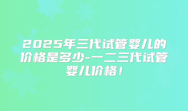 2025年三代试管婴儿的价格是多少-一二三代试管婴儿价格!