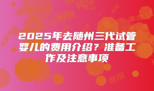 2025年去随州三代试管婴儿的费用介绍？准备工作及注意事项