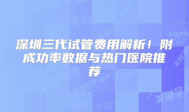 深圳三代试管费用解析!附成功率数据与热门医院推荐