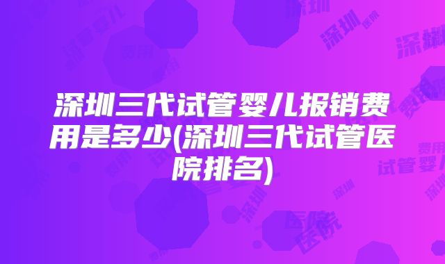 深圳三代试管婴儿报销费用是多少(深圳三代试管医院排名)