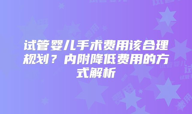 试管婴儿手术费用该合理规划？内附降低费用的方式解析