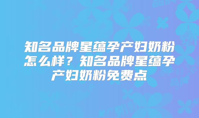 知名品牌星蕴孕产妇奶粉怎么样?知名品牌星蕴孕产妇奶粉免费点