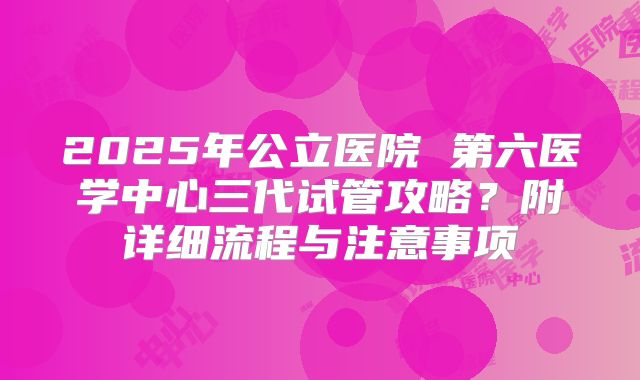 2025年公立医院 第六医学中心三代试管攻略？附详细流程与注意事项