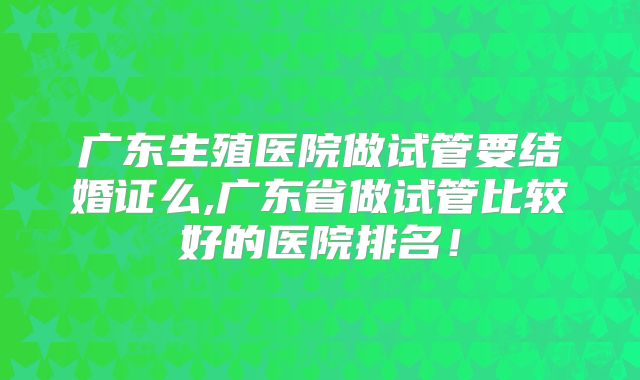 广东生殖医院做试管要结婚证么,广东省做试管比较好的医院排名!