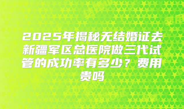 2025年揭秘无结婚证去新疆军区总医院做三代试管的成功率有多少?费用贵吗