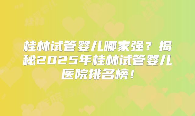 桂林试管婴儿哪家强？揭秘2025年桂林试管婴儿医院排名榜！
