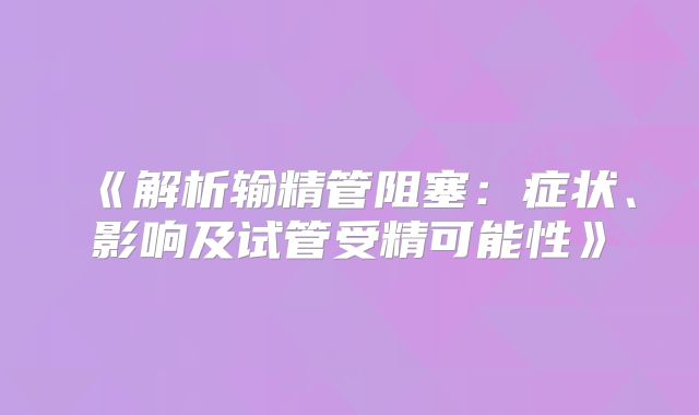 《解析输精管阻塞:症状、影响及试管受精可能性》